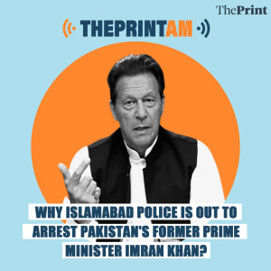 ThePrintAM: Why Islamabad Police is out to arrest Pakistan’s former prime minister Imran Khan?