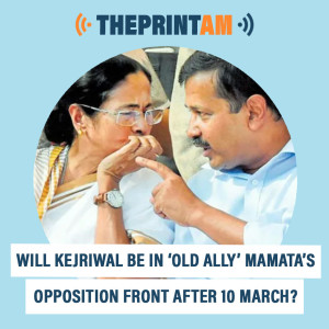 ThePrintAM: Will Kejriwal be in ‘old ally’ Mamata’s opposition front after 10 March?