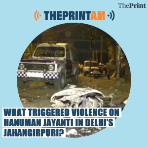 ThePrintAM: What triggered violence on Hanuman Jayanti in Delhi’s Jahangirpuri?