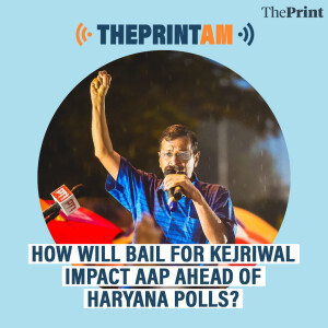 ThePrintAM: HOW WILL BAIL FOR KEJRIWAL IMPACT AAP AHEAD OF HARYANA POLLS?