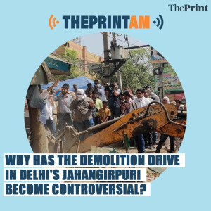 ThePrintAM: Why has the demolition drive in Delhi’s Jahangirpuri become controversial?