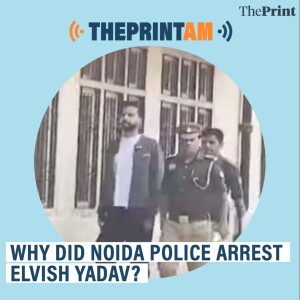 ThePrintAM: Why did Noida police arrest Elvish Yadav?