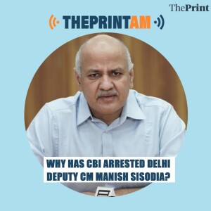 #ThePrintAM: Why has CBI arrested Delhi Deputy CM Manish Sisodia?