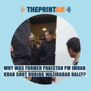 ThePrintAM:WHY WAS FORMER PAKISTAN PM IMRAN KHAN SHOT DURING WAZIRABAD RALLY?
