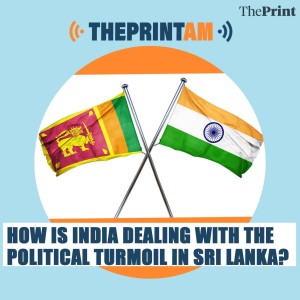 ThePrintAM: HOW IS INDIA DEALING WITH THE POLITICAL TURMOIL IN SRI LANKA?
