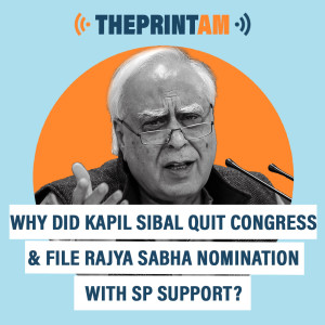 ThePrintAM: Why did Kapil Sibal quit Congress & file Rajya Sabha nomination with SP support?