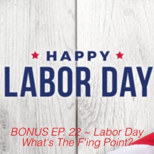 BONUS EP. 22 ~ Labor Day What‘s The F‘ing Point?