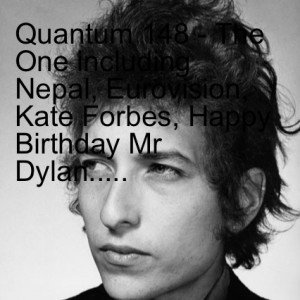 Quantum 148 - The One including Nepal, Eurovision, Kate Forbes, Happy Birthday Mr Dylan.....