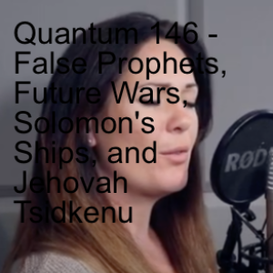 Quantum 146 - False Prophets, Future Wars, Solomon’s Ships, and Jehovah Tsidkenu