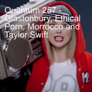 Quantum 257 -  Glastonbury, Ethical Porn, Morocco and Taylor Swift