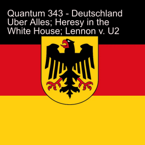 Quantum 343 - Deutschland Uber Alles, Heresy in the White House  and Lennon v.U2