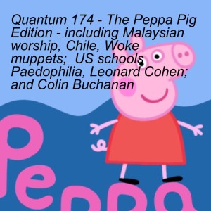 Quantum 174 - The Peppa Pig Edition - including Malaysian worship, Chile, Woke muppets;  US schools Paedophilia, Leonard Cohen; and Colin Buchanan