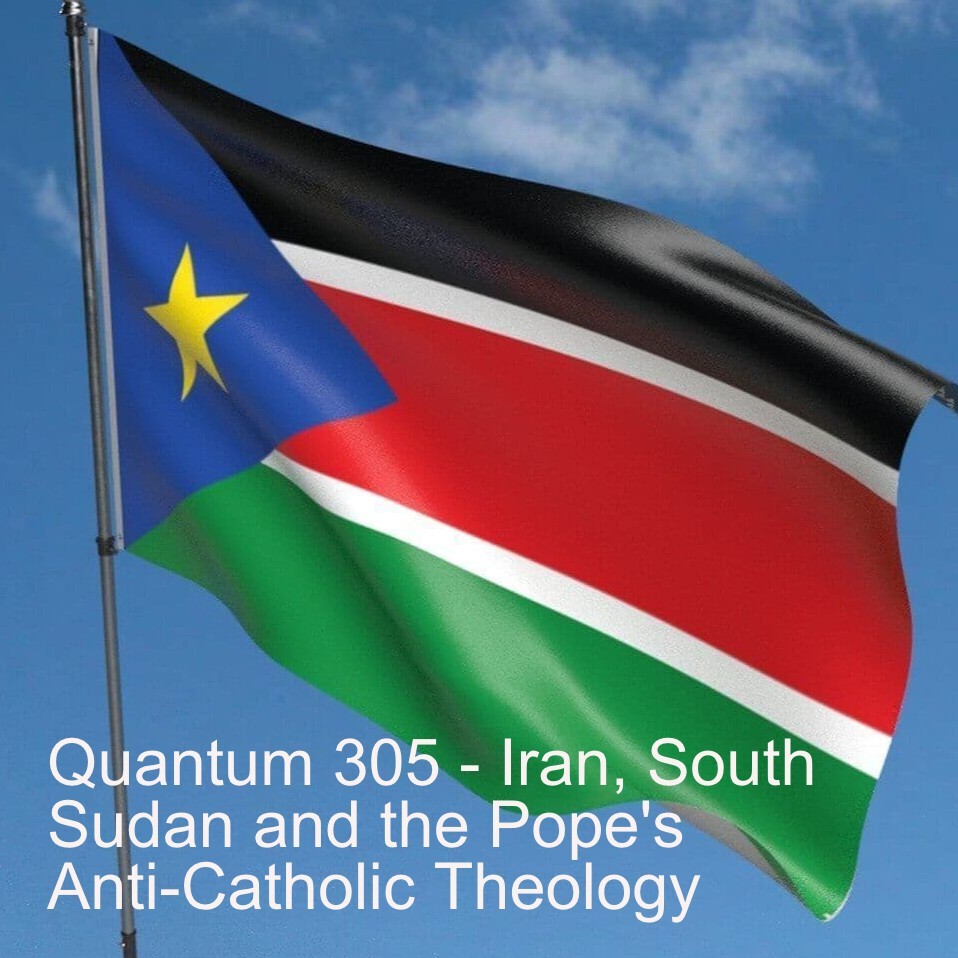 Quantum 305 - Iran, South Sudan and the Pope's Anti-Catholic Theology