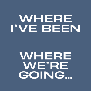 Where I've Been & Where We're Going...