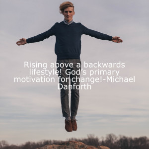 Rising above a backwards lifestyle! God’s primary motivation for change!-Michael Danforth