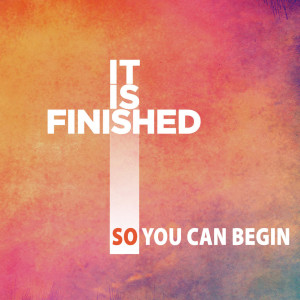 It Is Finished. So You Can Begin.