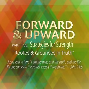 Forward &amp; Upward, Pt. 5. Rooted &amp; Grounded in Truth