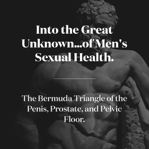 Into the Great Unknown... of Men's Health Sexual Health. The Bermuda Triangle of the Penis, Prostate, and the Pelvic Floor.