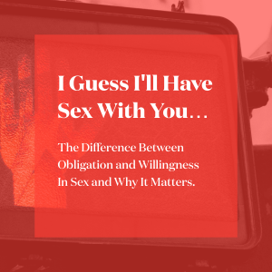 I Guess I'll Have Sex With You....The Difference Between Obligation and Willingness In Sex and Why It Matters.