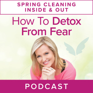 Spring Cleaning Series: How To Detox from Fear And Live Your Most Vibrant Life