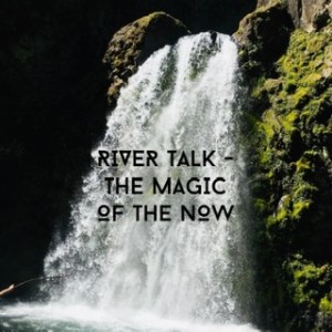 River Talk - The magic of The Now