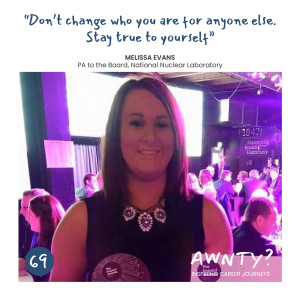 Don't change who you are for anyone else. Stay true to yourself. Melissa Evans, PA to the Board, National Nuclear Laboratory