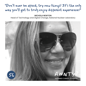 Don't ever be afraid, try new things! It's the only way you'll get to truly enjoy different experiences! Nichola Newton, Head of Technology & Digital Change, NNL