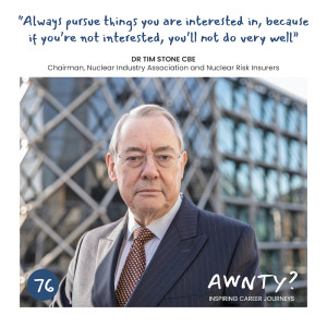 Always pursue things you are interested in, because if you're not interested, you'll not do very well. Dr Tim Stone CBE, Chairman, Nuclear Industry Association and Nuclear Risk Insurers