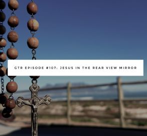GTR Episode #107: Jesus in the Rear View Mirror