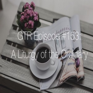 GTR Episode # 153: A Liturgy of the Ordinary 