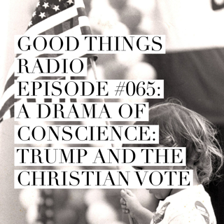 Good Things Radio Episode #065: A Drama of Conscience: Trump and the Christian Vote