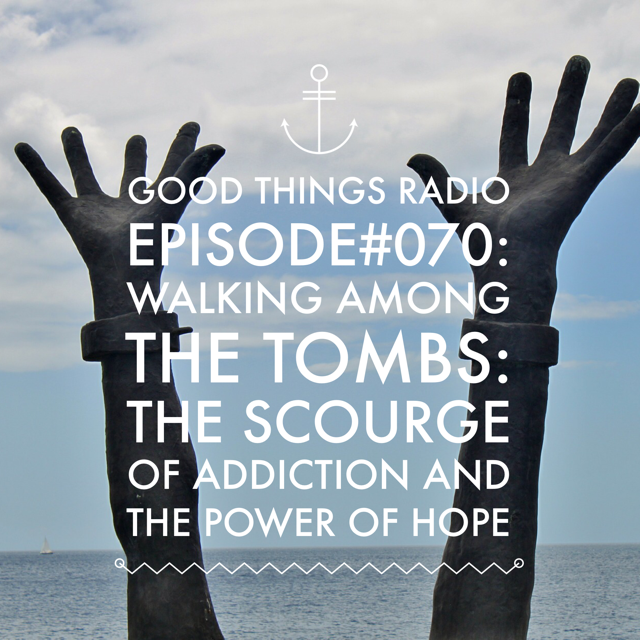 Good Things RadioEpisode #070 Walking Among the Tombs: The Scourge of Addiction and the Power of Hope 
