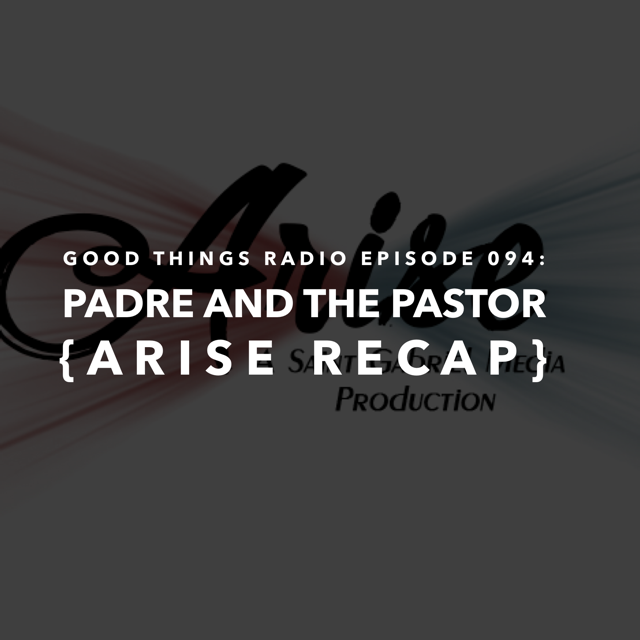 Good Things Radio #094: Padre and the Pastor {Arise Recap}