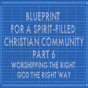 Blueprint for a Spirit-filled Christian Community Part 6: Worshipping the Right God the Right Way