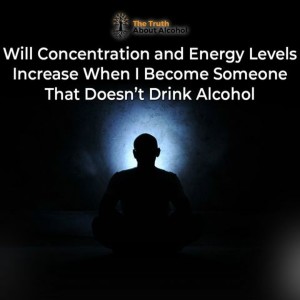 Will Concentration and Energy Levels Increase When I Become Someone That Doesn’t Drink Alcohol