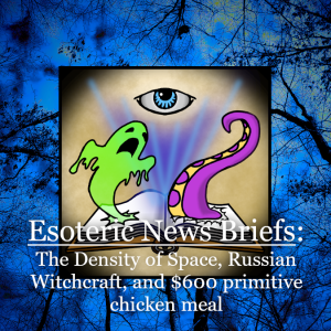 Esoteric News Briefs - Episode 6 - The Density of Space, Russian Witchcraft, and a $600 Primitive Chicken Meal
