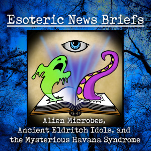 Esoteric News Briefs - Episode 2.2 - Alien Microbes, Ancient Eldritch Idols, and the Mysterious Havana Syndrome