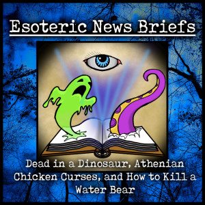Esoteric News Briefs - Episode 2.3 - Dead in a Dinosaur, Athenian Chicken Curses, and How to Kill a Water Bear