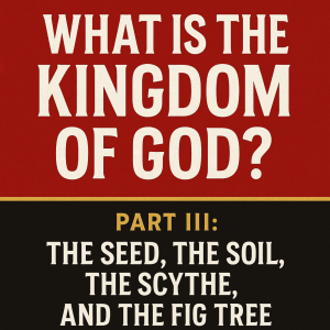 What Is the Kingdom of God? Part III: The Seed, The Soil, The Scythe & The Fig Tree: How the Kingdom Begins, Grows, and Discerns