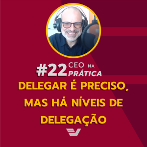 Delegar é preciso, mas há níveis de delegação. | CEO na Prática #22