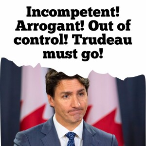 Incompetent! Arrogant! Out of control! Trudeau must go!