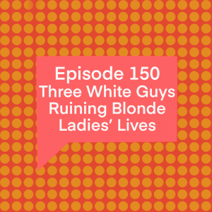 Episode 150: Three White Guys Ruining Blonde Ladies’ Lives